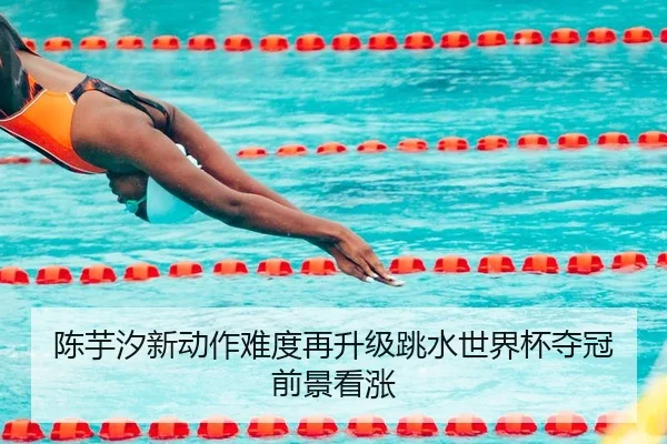 陈芋汐新动作难度再升级跳水世界杯夺冠前景看涨