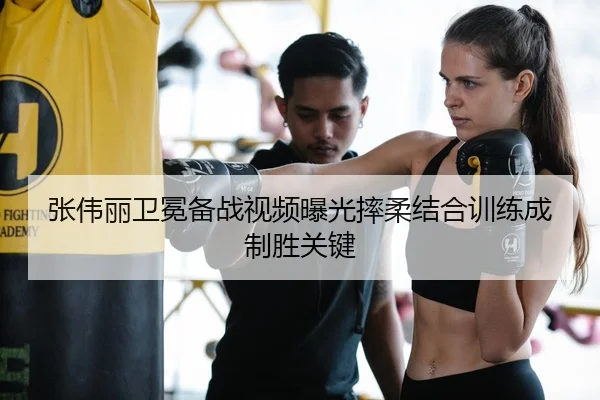 张伟丽卫冕备战视频曝光摔柔结合训练成制胜关键